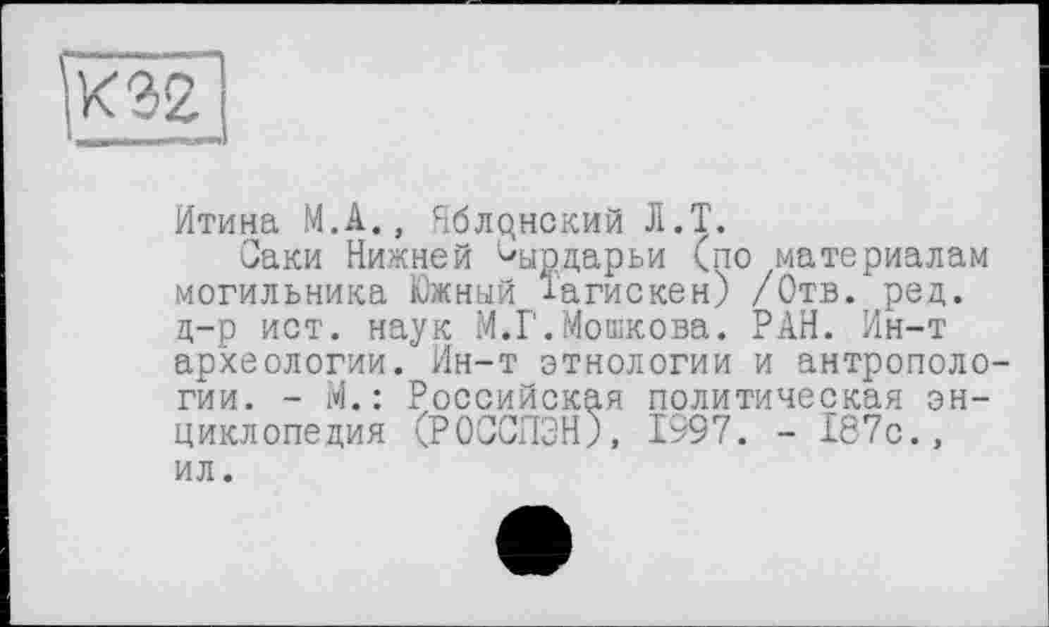 ﻿К 32
Итина М.А., Яблрнский Л.Т.
Саки Нижней Чтдарьи (по материалам могильника Южный і'агискен) /Отв. ред. д-р ист. наук М.Г.Мошкова. РАН. Ин-т археологии. Ин-т этнологии и антропологии. - М. : Российская политическая энциклопедия (РОССПЭН;, 1997. - 187с., ил.